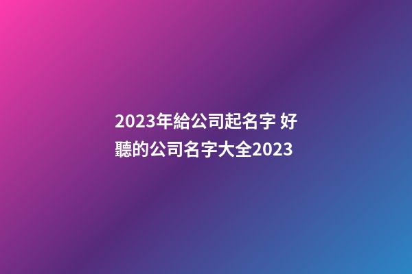 2023年給公司起名字 好聽的公司名字大全2023